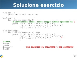 27
Soluzione esercizio
def bar():
print "#" + 16 * "=" + "#"
def top():
for line in range(1, 5):
# Convenzione slide: linee troppo lunghe spezzate da 
print "|" + (-2 * line + 8) * " " + 
"<>" + (4 * line - 4) * "." + "<>" + 
(-2 * line + 8) * " " + "|"
def bottom():
for line in range(4, 0, -1):
print "|" + (-2 * line + 8) * " " + 
"<>" + (4 * line - 4) * "." + "<>" + 
(-2 * line + 8) * " " + "|"
# main
bar()
top()
bottom() NON INSERITE IL CARATTERE  NEL SORGENTE!
bar()
 