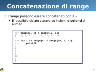 28
Concatenazione di range
• I range possono essere concatenati con il +
 E’ possibile ciclare attraverso insiemi disgiunti di
numeri
>>> range(1, 5) + range(10, 15)
[1, 2, 3, 4, 10, 11, 12, 13, 14]
>>> for i in range(4) + range(10, 7, -1):
... print(i)
0
1
2
3
10
9
8
 