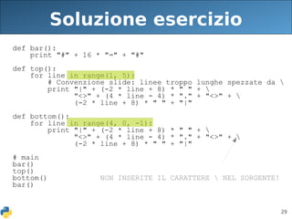 29
Soluzione esercizio
def bar():
print "#" + 16 * "=" + "#"
def top():
for line in range(1, 5):
# Convenzione slide: linee troppo lunghe spezzate da 
print "|" + (-2 * line + 8) * " " + 
"<>" + (4 * line - 4) * "." + "<>" + 
(-2 * line + 8) * " " + "|"
def bottom():
for line in range(4, 0, -1):
print "|" + (-2 * line + 8) * " " + 
"<>" + (4 * line - 4) * "." + "<>" + 
(-2 * line + 8) * " " + "|"
# main
bar()
top()
bottom() NON INSERITE IL CARATTERE  NEL SORGENTE!
bar()
 