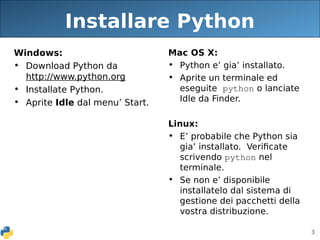3
Installare Python
Windows:
• Download Python da
http://www.python.org
• Installate Python.
• Aprite Idle dal menu’ Start.
Mac OS X:
• Python e’ gia’ installato.
• Aprite un terminale ed
eseguite python o lanciate
Idle da Finder.
Linux:
• E’ probabile che Python sia
gia’ installato. Verificate
scrivendo python nel
terminale.
• Se non e’ disponibile
installatelo dal sistema di
gestione dei pacchetti della
vostra distribuzione.
 