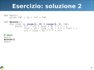 30
Esercizio: soluzione 2
def bar():
print "#" + 16 * "=" + "#"
def mirror():
for line in range(1, 5) + range(4, 0, -1):
print "|" + (-2 * line + 8) * " " + 
"<>" + (4 * line - 4) * "." + "<>" + 
(-2 * line + 8) * " " + "|"
# main
bar()
mirror()
bar()
 
