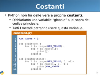31
Costanti
• Python non ha delle vere e proprie costanti.
 Dichiariamo una variabile “globale” al di sopra del
codice principale.
 Tutti I metodi potranno usare questa variabile.
constant.py
1
2
3
4
5
6
7
8
9
10
11
12
13
MAX_VALUE = 3
def printTop():
for i in range(MAX_VALUE):
for j in range(i):
print(j)
print()
def printBottom():
for i in range(MAX_VALUE, 0, -1):
for j in range(i, 0, -1):
print(MAX_VALUE)
print()
 