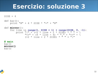 32
Esercizio: soluzione 3
SIZE = 4
def bar():
print "#" + 4 * SIZE * "=" + "#"
def mirror():
for line in range(1, SIZE + 1) + range(SIZE, 0, -1):
print "|" + (-2 * line + 2 * SIZE) * " " + 
"<>" + (4 * line - 4) * "." + "<>" + 
(-2 * line + 2 * SIZE) * " " + "|"
# main
bar()
mirror()
bar()
 