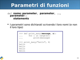 34
Parametri di funzioni
def name(parameter, parameter, ...,
parameter):
statements
 I parametri sono dichiarati scrivendo I loro nomi (e non
il loro tipo)
>>> def print_many(message, n):
... for i in range(n):
... print(message)
>>> print_many("hello", 4)
hello
hello
hello
hello
 