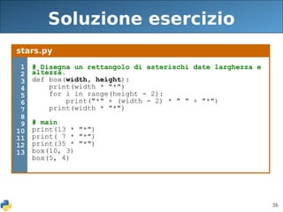 36
Soluzione esercizio
stars.py
1
2
3
4
5
6
7
8
9
10
11
12
13
# Disegna un rettangolo di asterischi date larghezza e
altezza.
def box(width, height):
print(width * "*")
for i in range(height - 2):
print("*" + (width - 2) * " " + "*")
print(width * "*")
# main
print(13 * "*")
print( 7 * "*")
print(35 * "*")
box(10, 3)
box(5, 4)
 