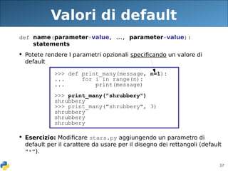 37
Valori di default
def name(parameter=value, ..., parameter=value):
statements
 Potete rendere I parametri opzionali specificando un valore di
default
 Esercizio: Modificare stars.py aggiungendo un parametro di
default per il carattere da usare per il disegno dei rettangoli (default
"*").
>>> def print_many(message, n=1):
... for i in range(n):
... print(message)
>>> print_many("shrubbery")
shrubbery
>>> print_many("shrubbery", 3)
shrubbery
shrubbery
shrubbery
 
