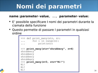 38
Nomi dei parametri
name(parameter=value, ..., parameter=value)
 E’ possibile specificare I nomi dei parametri durante la
ciamata della funzione
 Questo permette di passare I parametri in qualsiasi
ordine
>>> def print_many(str, n):
... for i in range(n):
... print(str)
>>> print_many(str="shrubbery", n=4)
shrubbery
shrubbery
shrubbery
shrubbery
>>> print_many(n=3, str="Ni!")
Ni!
Ni!
Ni!
 