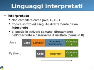 4
Linguaggi interpretati
• interpretato
 Non compilato come Java, C, C++
 Codice scritto ed eseguito direttamente da un
interprete
 E’ possibile scrivere comandi direttamente
nell’interprete e osservarne il risultato (come in R)
Compute
r
Runtime
Environment
Compiler
Code
Java:
Compute
r
Interpreter
Code
Python:
 