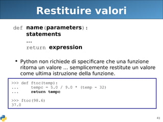 41
Restituire valori
def name(parameters):
statements
...
return expression
 Python non richiede di specificare che una funzione
ritorna un valore … semplicemente restitute un valore
come ultima istruzione della funzione.
>>> def ftoc(temp):
... tempc = 5.0 / 9.0 * (temp - 32)
... return tempc
>>> ftoc(98.6)
37.0
 