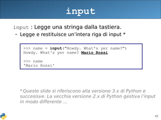 42
input : Legge una stringa dalla tastiera.
– Legge e restituisce un’intera riga di input *
* Queste slide si riferiscono alla versione 3.x di Python e
succesisve. La vecchia versione 2.x di Python gestiva l’input
in modo differente ...
input
>>> name = input("Howdy. What's yer name?")
Howdy. What's yer name? Mario Rossi
>>> name
'Mario Rossi'
 