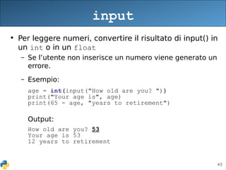 43
• Per leggere numeri, convertire il risultato di input() in
un int o in un float
– Se l’utente non inserisce un numero viene generato un
errore.
– Esempio:
age = int(input("How old are you? "))
print("Your age is", age)
print(65 - age, "years to retirement")
Output:
How old are you? 53
Your age is 53
12 years to retirement
input
 