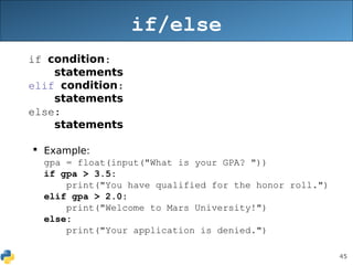 45
if/else
if condition:
statements
elif condition:
statements
else:
statements
 Example:
gpa = float(input("What is your GPA? "))
if gpa > 3.5:
print("You have qualified for the honor roll.")
elif gpa > 2.0:
print("Welcome to Mars University!")
else:
print("Your application is denied.")
 