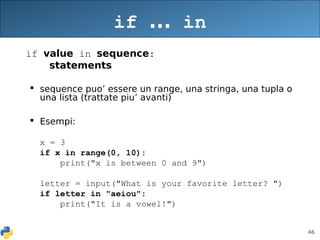 46
if ... in
if value in sequence:
statements
 sequence puo’ essere un range, una stringa, una tupla o
una lista (trattate piu’ avanti)
 Esempi:
x = 3
if x in range(0, 10):
print("x is between 0 and 9")
letter = input("What is your favorite letter? ")
if letter in "aeiou":
print("It is a vowel!")
 