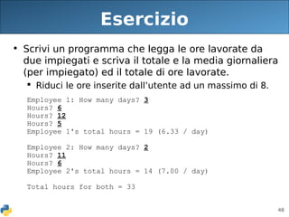 48
Esercizio
• Scrivi un programma che legga le ore lavorate da
due impiegati e scriva il totale e la media giornaliera
(per impiegato) ed il totale di ore lavorate.
 Riduci le ore inserite dall’utente ad un massimo di 8.
Employee 1: How many days? 3
Hours? 6
Hours? 12
Hours? 5
Employee 1's total hours = 19 (6.33 / day)
Employee 2: How many days? 2
Hours? 11
Hours? 6
Employee 2's total hours = 14 (7.00 / day)
Total hours for both = 33
 