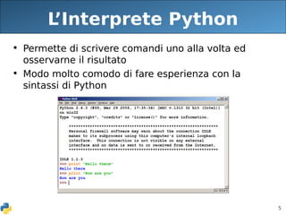 5
L
’Interprete Python
• Permette di scrivere comandi uno alla volta ed
osservarne il risultato
• Modo molto comodo di fare esperienza con la
sintassi di Python
 