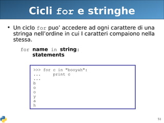 51
Cicli for e stringhe
• Un ciclo for puo’ accedere ad ogni carattere di una
stringa nell’ordine in cui I caratteri compaiono nella
stessa.
for name in string:
statements
>>> for c in "booyah":
... print c
...
b
o
o
y
a
h
 