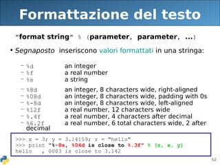 52
Formattazione del testo
"format string" % (parameter, parameter, ...)
• Segnaposto inseriscono valori formattati in una stringa:
– %d an integer
– %f a real number
– %s a string
– %8d an integer, 8 characters wide, right-aligned
– %08d an integer, 8 characters wide, padding with 0s
– %-8d an integer, 8 characters wide, left-aligned
– %12f a real number, 12 characters wide
– %.4f a real number, 4 characters after decimal
– %6.2f a real number, 6 total characters wide, 2 after
decimal
>>> x = 3; y = 3.14159; z = "hello"
>>> print "%-8s, %04d is close to %.3f" % (z, x, y)
hello , 0003 is close to 3.142
 