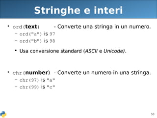 53
Stringhe e interi
• ord(text) - Converte una stringa in un numero.
– ord("a") is 97
– ord("b") is 98
 Usa conversione standard (ASCII e Unicode).
• chr(number) - Converte un numero in una stringa.
– chr(97) is "a"
– chr(99) is "c"
 