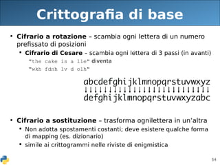54
Crittografia di base
• Cifrario a rotazione – scambia ogni lettera di un numero
prefissato di posizioni
 Cifrario di Cesare – scambia ogni lettera di 3 passi (in avanti)
"the cake is a lie" diventa
"wkh fdnh lv d olh"
• Cifrario a sostituzione – trasforma ognilettera in un’altra
 Non adotta spostamenti costanti; deve esistere qualche forma
di mapping (es. dizionario)
 simile ai crittogrammi nelle riviste di enigmistica
 