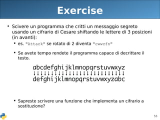 55
Exercise
• Scivere un programma che critti un messaggio segreto
usando un cifrario di Cesare shiftando le lettere di 3 posizioni
(in avanti):
 es. "Attack" se rotato di 2 diventa "cwwcfn"
 Se avete tempo rendete il programma capace di decrittare il
testo.
 Sapreste scrivere una funzione che implementa un cifrario a
sostituzione?
 