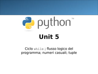 Unit 5
Ciclo while ; flusso logico del
programma; numeri casuali; tuple
 