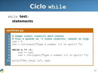 57
Ciclo while
while test:
statements
sentinel.py
1
2
3
4
5
6
7
8
9
10
# Somma interi inseriti dall’utente
# fino a quando un -1 viene inserito, usando un loop.
sum = 0
num = int(input("Type a number (-1 to quit)? "))
while n != -1:
sum += num
num = int(input("Type a number (-1 to quit)? "))
print("The total is", sum)
 