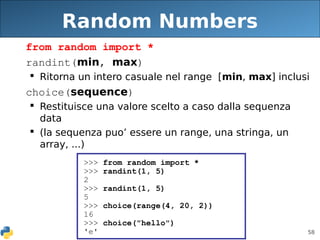 58
Random Numbers
from random import *
randint(min, max)
 Ritorna un intero casuale nel range [min, max] inclusi
choice(sequence)
 Restituisce una valore scelto a caso dalla sequenza
data
 (la sequenza puo’ essere un range, una stringa, un
array, ...)
>>> from random import *
>>> randint(1, 5)
2
>>> randint(1, 5)
5
>>> choice(range(4, 20, 2))
16
>>> choice("hello")
'e'
 