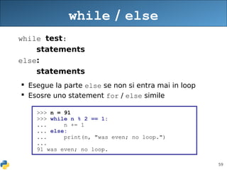 59
while / else
while test:
statements
else:
statements
 Esegue la parte else se non si entra mai in loop
 Esosre uno statement for / else simile
>>> n = 91
>>> while n % 2 == 1:
... n += 1
... else:
... print(n, "was even; no loop.")
...
91 was even; no loop.
 