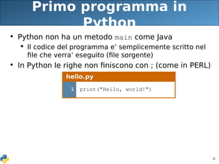 6
Primo programma in
Python
• Python non ha un metodo main come Java
 Il codice del programma e’ semplicemente scritto nel
file che verra’ eseguito (file sorgente)
• In Python le righe non finiscono con ; (come in PERL)
hello.py
1 print("Hello, world!")
 