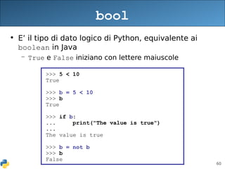 60
bool
• E’ il tipo di dato logico di Python, equivalente ai
boolean in Java
– True e False iniziano con lettere maiuscole
>>> 5 < 10
True
>>> b = 5 < 10
>>> b
True
>>> if b:
... print("The value is true")
...
The value is true
>>> b = not b
>>> b
False
 