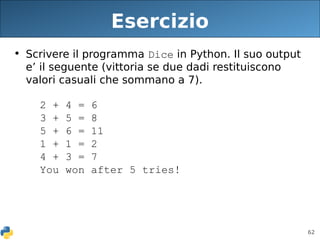 62
Esercizio
• Scrivere il programma Dice in Python. Il suo output
e’ il seguente (vittoria se due dadi restituiscono
valori casuali che sommano a 7).
2 + 4 = 6
3 + 5 = 8
5 + 6 = 11
1 + 1 = 2
4 + 3 = 7
You won after 5 tries!
 