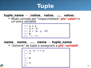 63
Tuple
tuple_name = (value, value, ..., value)
 Modo comodo per "impacchettare" piu’ valori in
un’unica variabile
name, name, ..., name = tuple_name
 "estrarre" da tupla e assegnare a piu’ variabili
>>> x = 3
>>> y = -5
>>> p = (x, y, 42)
>>> p
(3, -5, 42)
>>> a, b, c = p
>>> a
3
>>> b
-5
>>> c
42
 