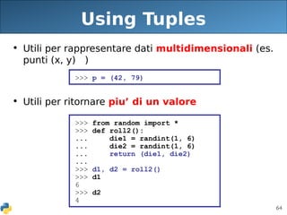 64
Using Tuples
• Utili per rappresentare dati multidimensionali (es.
punti (x, y) )
• Utili per ritornare piu’ di un valore
>>> p = (42, 79)
>>> from random import *
>>> def roll2():
... die1 = randint(1, 6)
... die2 = randint(1, 6)
... return (die1, die2)
...
>>> d1, d2 = roll2()
>>> d1
6
>>> d2
4
 