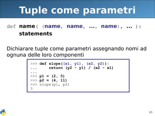 65
Tuple come parametri
def name( (name, name, ..., name), ... ):
statements
Dichiarare tuple come parametri assegnando nomi ad
ognuna delle loro componenti
>>> def slope((x1, y1), (x2, y2)):
... return (y2 - y1) / (x2 - x1)
...
>>> p1 = (2, 5)
>>> p2 = (4, 11)
>>> slope(p1, p2)
3
 