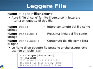 68
Leggere File
name = open("filename")
 Apre il file di cui e’ fornito il percorso in lettura e
ritorna un oggetto di tipo file.
name.read() - Intero contenuto del file come
stringa
name.readline() - Prossima linea del file come
stringa
name.readlines() - Contenuto del file come lista
di righe
 Le righe di un oggetto fle possono anche essere lette
usando un ciclo for
>>> f = open("hours.txt")
>>> f.read()
'123 Susan 12.5 8.1 7.6 3.2n
456 Brad 4.0 11.6 6.5 2.7 12n
789 Jenn 8.0 8.0 8.0 8.0 7.5n'
 