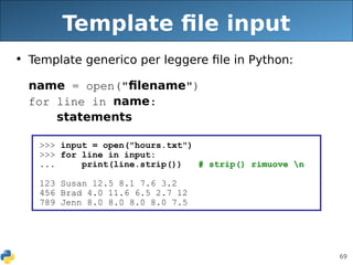 69
Template file input
• Template generico per leggere file in Python:
name = open("filename")
for line in name:
statements
>>> input = open("hours.txt")
>>> for line in input:
... print(line.strip()) # strip() rimuove n
123 Susan 12.5 8.1 7.6 3.2
456 Brad 4.0 11.6 6.5 2.7 12
789 Jenn 8.0 8.0 8.0 8.0 7.5
 
