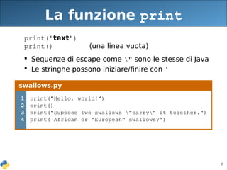 7
La funzione print
print("text")
print() (una linea vuota)
 Sequenze di escape come " sono le stesse di Java
 Le stringhe possono iniziare/finire con '
swallows.py
1
2
3
4
print("Hello, world!")
print()
print("Suppose two swallows "carry" it together.")
print('African or "European" swallows?')
 