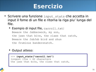 70
Esercizio
• Scrivere una funzione input_stats che accetta in
input il fome di un file e ritorna la riga piu’ lunga del
file.
 Esempio di input file, carroll.txt:
Beware the Jabberwock, my son,
the jaws that bite, the claws that catch,
Beware the JubJub bird and shun
the frumious bandersnatch.
 Output atteso:
>>> input_stats("carroll.txt")
longest line = 42 characters
the jaws that bite, the claws that catch,
 