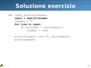71
Soluzione esercizio
def input_stats(filename):
input = open(filename)
longest = ""
for line in input:
if len(line) > len(longest):
longest = line
print("Longest line =", len(longest))
print(longest)
 