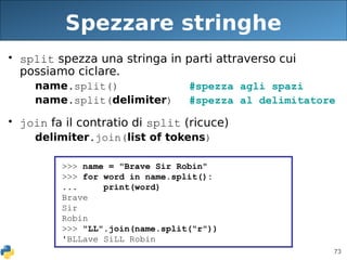 73
Spezzare stringhe
• split spezza una stringa in parti attraverso cui
possiamo ciclare.
name.split() #spezza agli spazi
name.split(delimiter) #spezza al delimitatore
• join fa il contratio di split (ricuce)
delimiter.join(list of tokens)
>>> name = "Brave Sir Robin"
>>> for word in name.split():
... print(word)
Brave
Sir
Robin
>>> "LL".join(name.split("r"))
'BLLave SiLL Robin
 