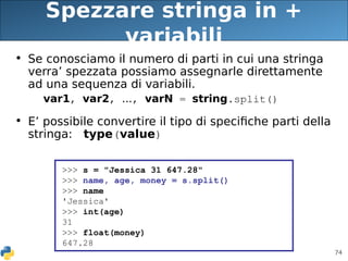 74
Spezzare stringa in +
variabili
• Se conosciamo il numero di parti in cui una stringa
verra’ spezzata possiamo assegnarle direttamente
ad una sequenza di variabili.
var1, var2, ..., varN = string.split()
• E’ possibile convertire il tipo di specifiche parti della
stringa: type(value)
>>> s = "Jessica 31 647.28"
>>> name, age, money = s.split()
>>> name
'Jessica'
>>> int(age)
31
>>> float(money)
647.28
 
