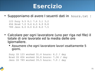 75
Esercizio
• Suppponiamo di avere I seuenti dati in hours.txt :
123 Suzy 9.5 8.1 7.6 3.1 3.2
456 Brad 7.0 9.6 6.5 4.9 8.8
789 Jenn 8.0 8.0 8.0 8.0 7.5
• Calcolare per ogni lavoratore (uno per riga nel file) il
totale di ore lavorate ed la media delle ore
lgiornaliere.
 Assumere che ogni lavoratore lavori esattamente 5
giorni.
Suzy ID 123 worked 31.4 hours: 6.3 / day
Brad ID 456 worked 36.8 hours: 7.36 / day
Jenn ID 789 worked 39.5 hours: 7.9 / day
 