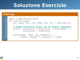 76
Soluzione Esercizio
hours.py
1
2
3
4
5
6
7
8
9
10
input = open("hours.txt")
for line in input:
id, name, mon, tue, wed, thu, fri = line.split()
# Somma cumulativa delle ore di questo impiegato
hours = float(mon) + float(tue) + float(wed) + 
float(thu) + float(fri)
print(name, "ID", id, "worked", 
hours, "hours: ", hours/5, "/ day"
 