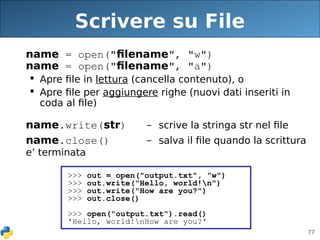 77
Scrivere su File
name = open("filename", "w")
name = open("filename", "a")
 Apre file in lettura (cancella contenuto), o
 Apre file per aggiungere righe (nuovi dati inseriti in
coda al file)
name.write(str) - scrive la stringa str nel file
name.close() - salva il file quando la scrittura
e’ terminata
>>> out = open("output.txt", "w")
>>> out.write("Hello, world!n")
>>> out.write("How are you?")
>>> out.close()
>>> open("output.txt").read()
'Hello, world!nHow are you?'
 