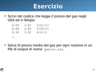 78
Esercizio
• Scrivi del codice che legga il prezzo del gas negli
USA ed in Belgio:
8.20 3.81 3/21/11
8.08 3.84 3/28/11
8.38 3.92 4/4/11
...
• Salva ill prezzo medio del gas per ogni nazione in un
file di output di nome gasout.txt.
 