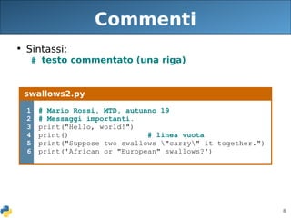8
Commenti
• Sintassi:
# testo commentato (una riga)
swallows2.py
1
2
3
4
5
6
# Mario Rossi, MTD, autunno 19
# Messaggi importanti.
print("Hello, world!")
print() # linea vuota
print("Suppose two swallows "carry" it together.")
print('African or "European" swallows?')
 