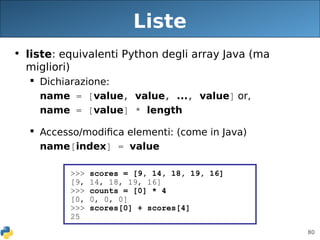 80
Liste
• liste: equivalenti Python degli array Java (ma
migliori)
 Dichiarazione:
name = [value, value, ..., value] or,
name = [value] * length
 Accesso/modifica elementi: (come in Java)
name[index] = value
>>> scores = [9, 14, 18, 19, 16]
[9, 14, 18, 19, 16]
>>> counts = [0] * 4
[0, 0, 0, 0]
>>> scores[0] + scores[4]
25
 