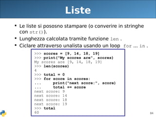 84
Liste
 Le liste si pososno stampare (o converire in stringhe
con str()).
 Lunghezza calcolata tramite funzione len .
 Ciclare attraverso unalista usando un loop for ... in .
>>> scores = [9, 14, 18, 19]
>>> print("My scores are", scores)
My scores are [9, 14, 18, 19]
>>> len(scores)
4
>>> total = 0
>>> for score in scores:
... print("next score:", score)
... total += score
next score: 9
next score: 14
next score: 18
next score: 19
>>> total
60
 