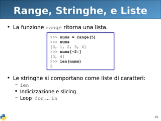 85
Range, Stringhe, e Liste
• La funzione range ritorna una lista.
• Le stringhe si comportano come liste di caratteri:
– len
 Indicizzazione e slicing
– Loop for ... in
>>> nums = range(5)
>>> nums
[0, 1, 2, 3, 4]
>>> nums[-2:]
[3, 4]
>>> len(nums)
5
 