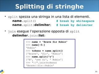 86
Splitting di stringhe
• split spezza una stringa in una lista di elementi.
name.split() # break by whitespace
name.split(delimiter) # break by delimiter
• join esegue l’operazione opposta di split
delimiter.join(list)
>>> name = "Brave Sir Robin"
>>> name[-5:]
'Robin'
>>> tokens = name.split()
['Brave', 'Sir', 'Robin']
>>> name.split("r")
['B', 'ave Si', ' Robin']
>>> "||".join(tokens)
'Brave||Sir||Robin'
 